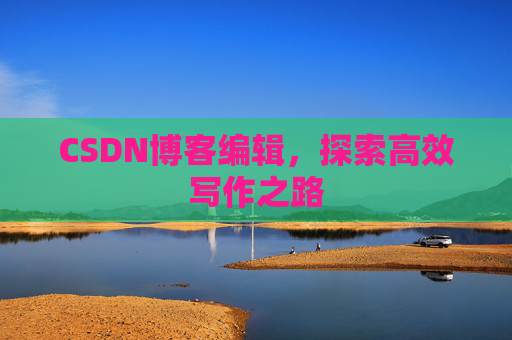 CSDN博客编辑,探索高效写作之路 CSDN博客编辑,探索高效写作之路
